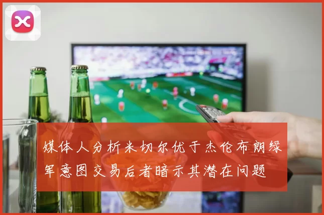 媒体人分析米切尔优于杰伦布朗绿军意图交易后者暗示其潜在问题
