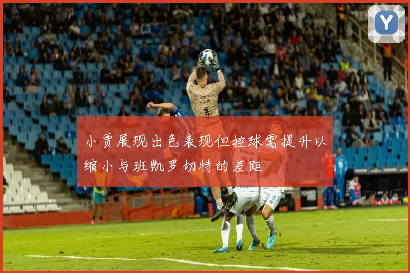 小贾展现出色表现但控球需提升以缩小与班凯罗切特的差距