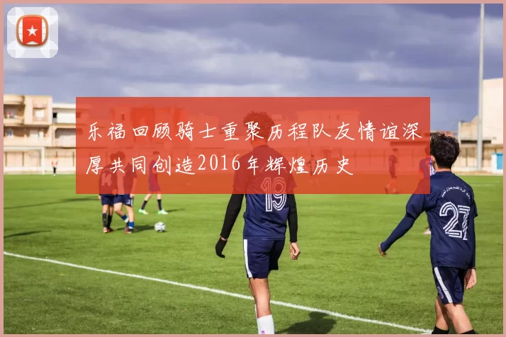 乐福回顾骑士重聚历程队友情谊深厚共同创造2016年辉煌历史