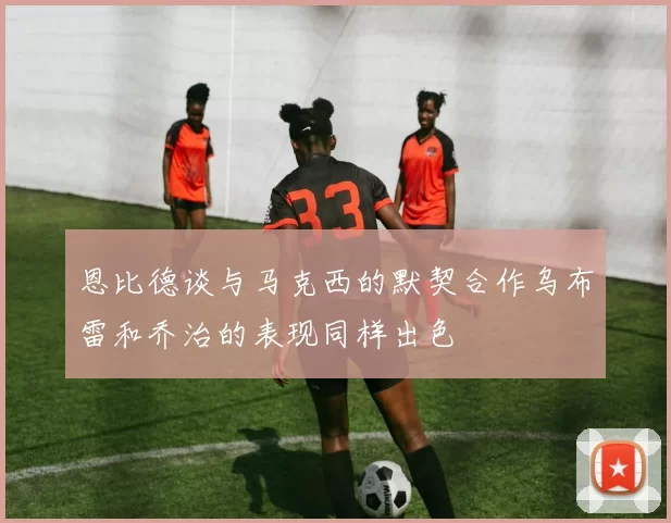 恩比德谈与马克西的默契合作乌布雷和乔治的表现同样出色