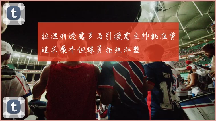 拉涅利透露罗马引援需主帅批准曾追求桑乔但球员拒绝加盟