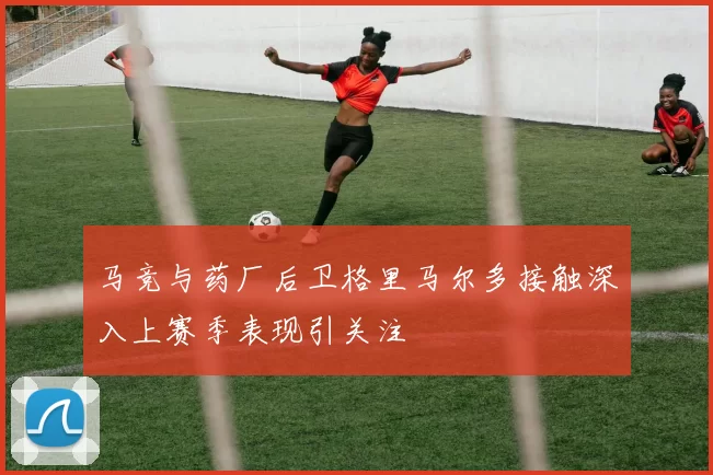 马竞与药厂后卫格里马尔多接触深入上赛季表现引关注