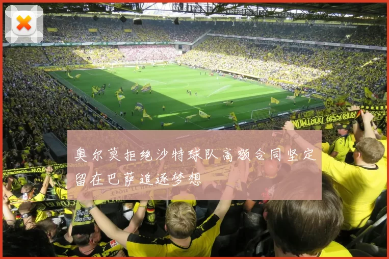 奥尔莫拒绝沙特球队高额合同坚定留在巴萨追逐梦想