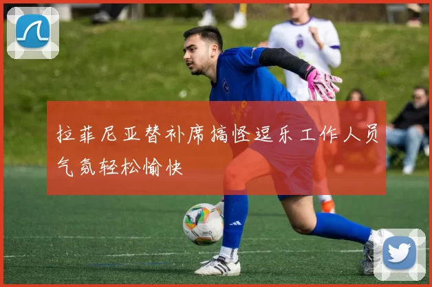 拉菲尼亚替补席搞怪逗乐工作人员气氛轻松愉快