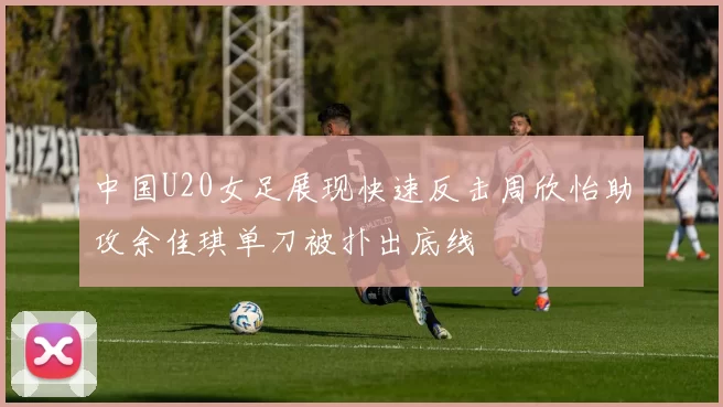 中国U20女足展现快速反击周欣怡助攻余佳琪单刀被扑出底线