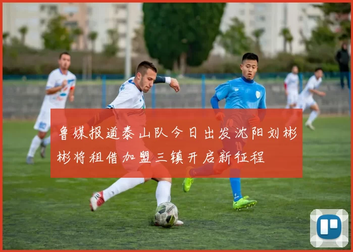 鲁媒报道泰山队今日出发沈阳刘彬彬将租借加盟三镇开启新征程