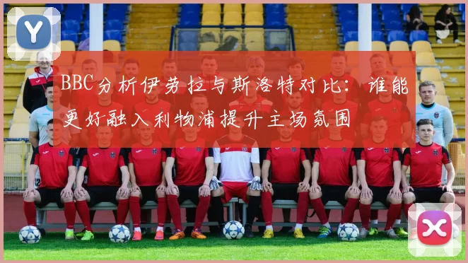 BBC分析伊劳拉与斯洛特对比：谁能更好融入利物浦提升主场氛围