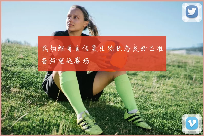 武切维奇自信复出称状态良好已准备好重返赛场