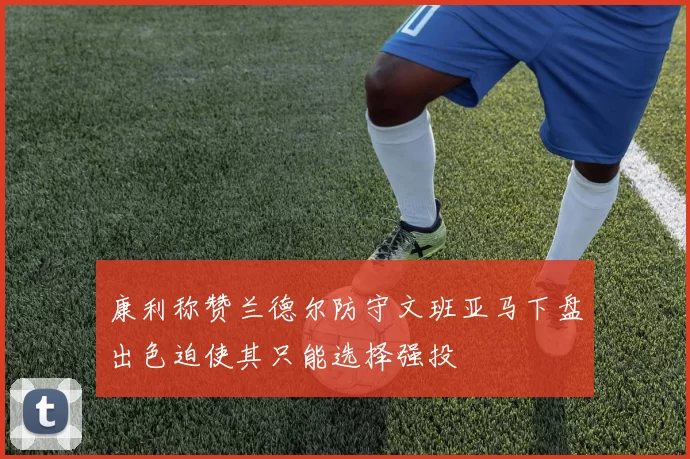 康利称赞兰德尔防守文班亚马下盘出色迫使其只能选择强投