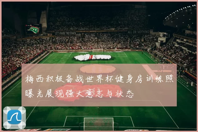 梅西积极备战世界杯健身房训练照曝光展现强大意志与状态