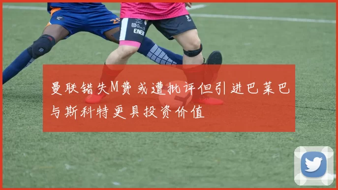 曼联错失M费或遭批评但引进巴莱巴与斯科特更具投资价值